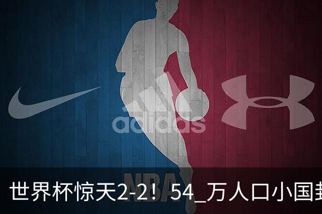 世界杯惊天2-2！54 万人口小国封神，逼平两大冠军戳中国足遗憾